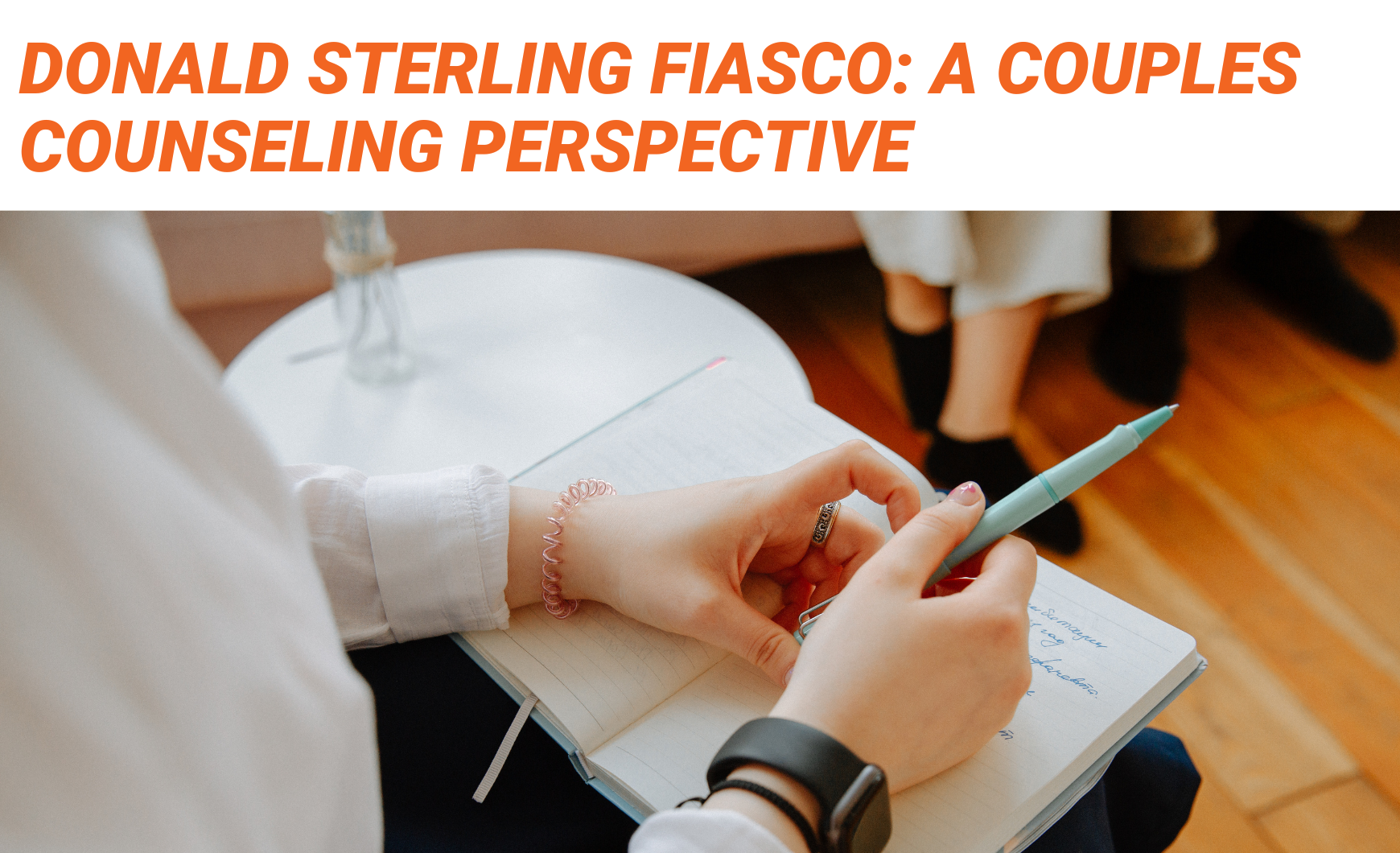 Orange text on a white background that reads "Donald Sterling Fiasco: a Couples Counseling Perspective" above a photo which shows a close up pair of white hands on an open notebook. The hands appear to belong to a therapist who has their notebook on their lap. in the top right of the photo, you can see two pairs of feet and a couch out of focus, which appears to be the couple in counseling.